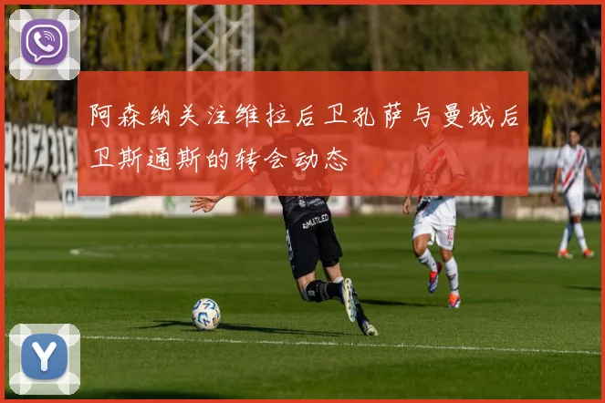 阿森纳关注维拉后卫孔萨与曼城后卫斯通斯的转会动态