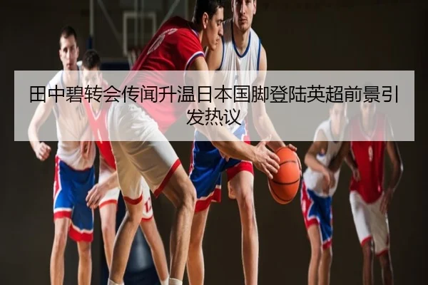 田中碧转会传闻升温日本国脚登陆英超前景引发热议